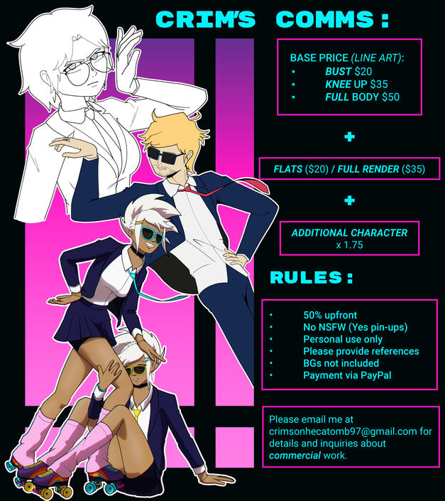 CRIM'S COMMS: BASE PRICE (LINE ART): - BUST $20 - KNEE UP $35 - FULL BODY $50 PLUS FLATS (+ $20) / PLUS FULL RENDER (+$35) PLUS ADDITIONAL CHARACTER x 1.75 (TO THE FINAL PRICE RULES: - 50% upfront - No NSFW (Yes pin-ups) - Personal use only